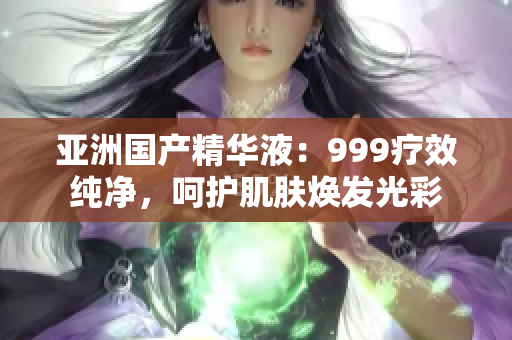 亚洲国产精华液：999疗效纯净，呵护肌肤焕发光彩