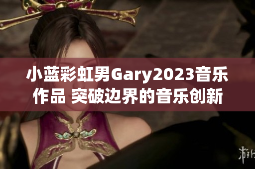 小蓝彩虹男Gary2023音乐作品 突破边界的音乐创新