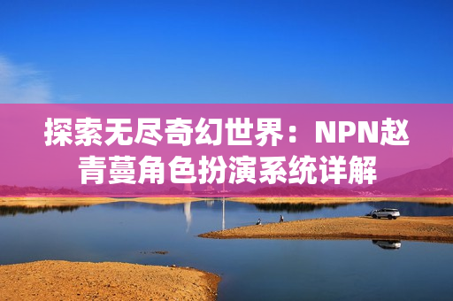 探索无尽奇幻世界：NPN赵青蔓角色扮演系统详解