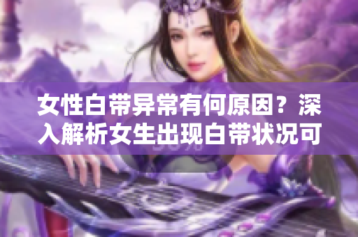 女性白带异常有何原因？深入解析女生出现白带状况可能的病因