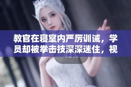 教官在寝室内严厉训诫，学员却被拳击技深深迷住，视频曝光！