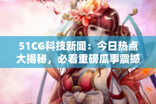 51CG科技新闻：今日热点大揭秘，必看重磅瓜事震撼来袭