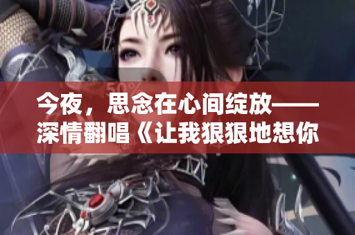 今夜，思念在心间绽放——深情翻唱《让我狠狠地想你》，再现浪漫旋律