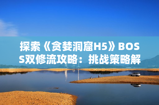 探索《贪婪洞窟H5》BOSS双修流攻略：挑战策略解析及团队配合技巧