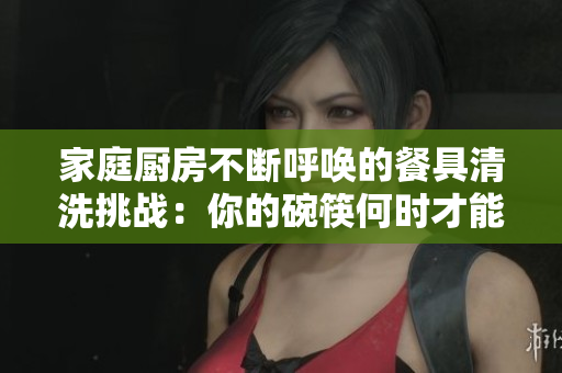 家庭厨房不断呼唤的餐具清洗挑战：你的碗筷何时才能干净如新？