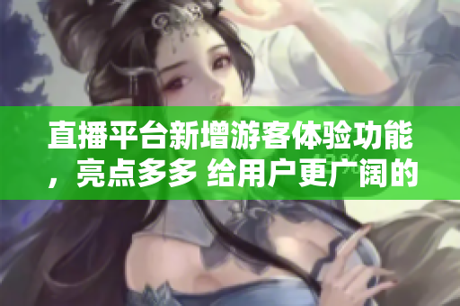 直播平台新增游客体验功能，亮点多多 给用户更广阔的选择空间