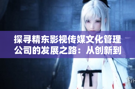 探寻精东影视传媒文化管理公司的发展之路：从创新到领先的探索与实践