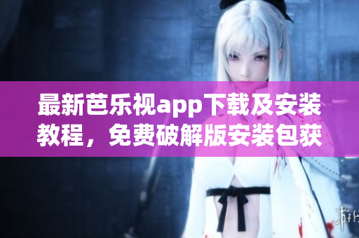 最新芭乐视app下载及安装教程，免费破解版安装包获取指南