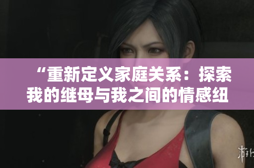 “重新定义家庭关系：探索我的继母与我之间的情感纽带”