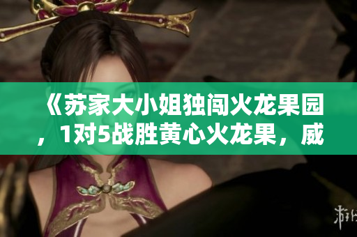 《苏家大小姐独闯火龙果园，1对5战胜黄心火龙果，威震四方》