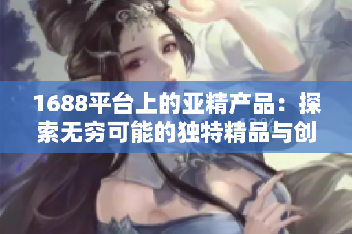 1688平台上的亚精产品：探索无穷可能的独特精品与创新解决方案