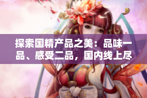 探索国精产品之美：品味一品、感受二品，国内线上尽情畅享