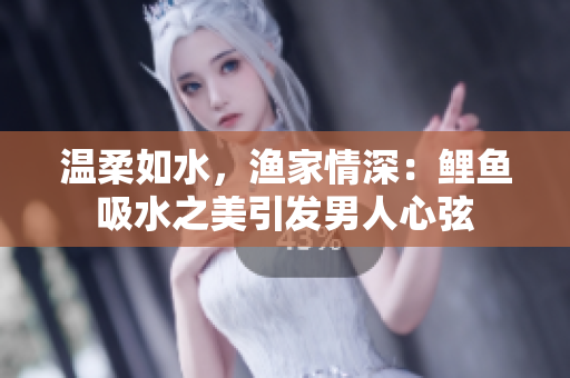 温柔如水，渔家情深：鲤鱼吸水之美引发男人心弦