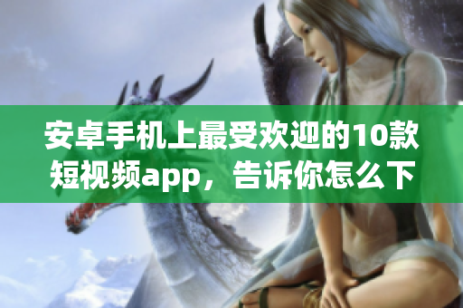 安卓手机上最受欢迎的10款短视频app，告诉你怎么下载并安装这些app