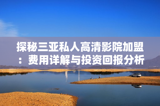 探秘三亚私人高清影院加盟：费用详解与投资回报分析