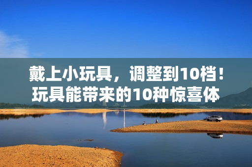 戴上小玩具，调整到10档！玩具能带来的10种惊喜体验！