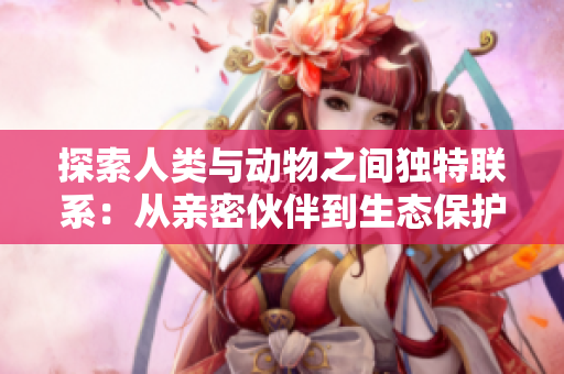探索人类与动物之间独特联系：从亲密伙伴到生态保护者