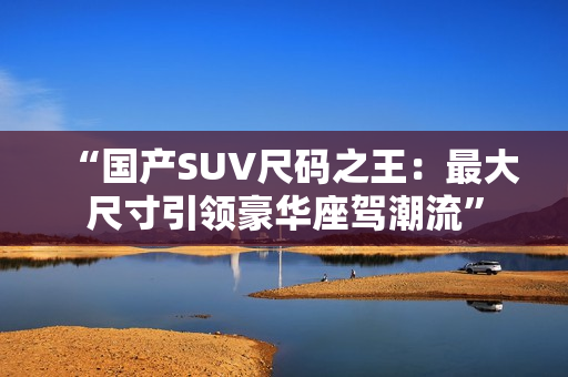 “国产SUV尺码之王：最大尺寸引领豪华座驾潮流”