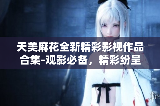 天美麻花全新精彩影视作品合集-观影必备，精彩纷呈！