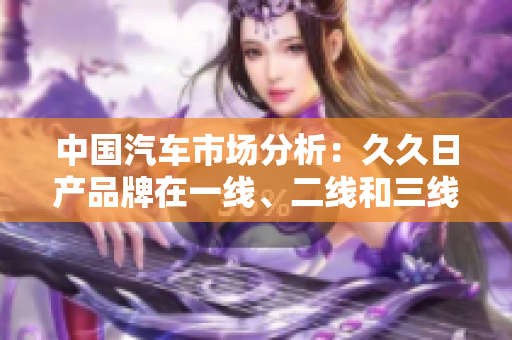 中国汽车市场分析：久久日产品牌在一线、二线和三线市场的表现与发展趋势