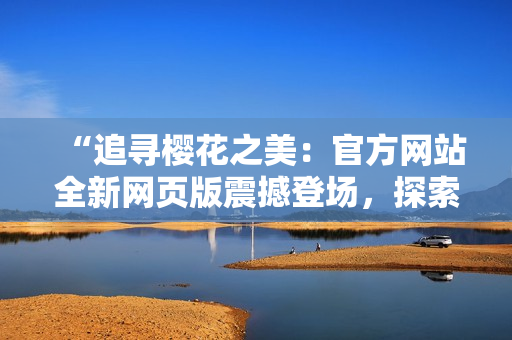 “追寻樱花之美：官方网站全新网页版震撼登场，探索正版花魅魂”