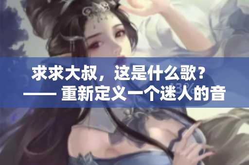 求求大叔，这是什么歌？ —— 重新定义一个迷人的音乐之谜
