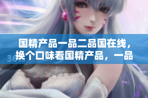 国精产品一品二品国在线，换个口味看国精产品，一品二品轻松选购。