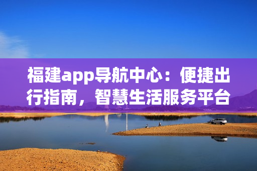 福建app导航中心：便捷出行指南，智慧生活服务平台