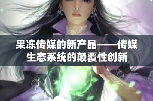 果冻传媒的新产品——传媒生态系统的颠覆性创新