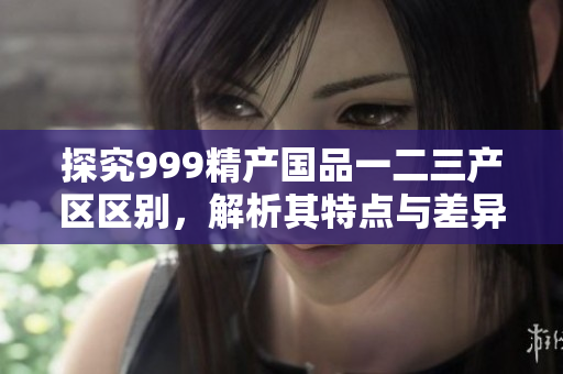 探究999精产国品一二三产区区别，解析其特点与差异
