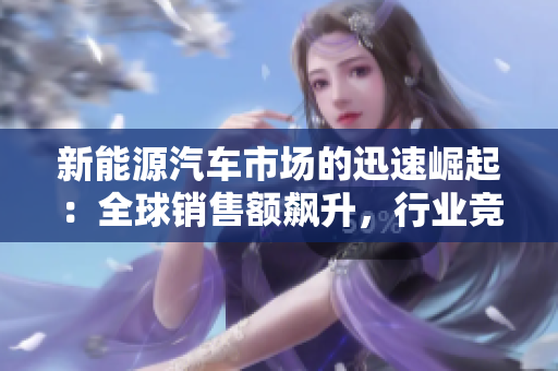 新能源汽车市场的迅速崛起：全球销售额飙升，行业竞争白热化