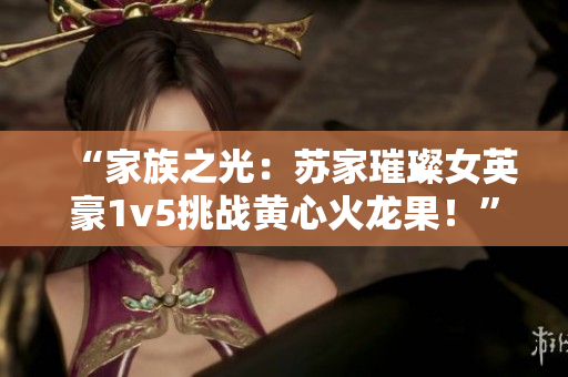 “家族之光：苏家璀璨女英豪1v5挑战黄心火龙果！”
