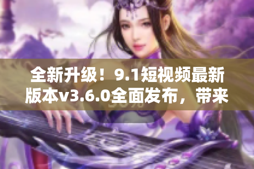 全新升级！9.1短视频最新版本v3.6.0全面发布，带来令人惊喜的功能更新