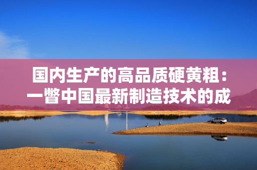 国内生产的高品质硬黄粗：一瞥中国最新制造技术的成果