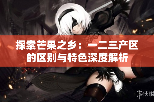 探索芒果之乡：一二三产区的区别与特色深度解析