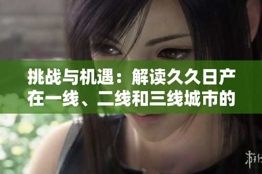 挑战与机遇：解读久久日产在一线、二线和三线城市的品牌战略