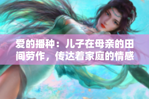 爱的播种：儿子在母亲的田间劳作，传达着家庭的情感与责任