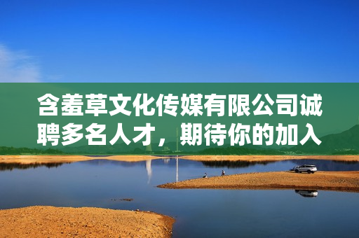 含羞草文化传媒有限公司诚聘多名人才，期待你的加入!