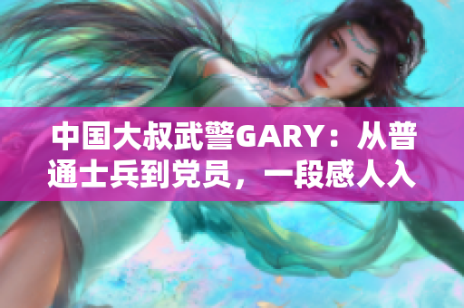 中国大叔武警GARY：从普通士兵到党员，一段感人入党经历