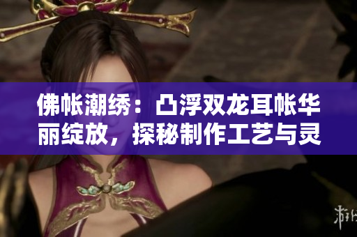 佛帐潮绣：凸浮双龙耳帐华丽绽放，探秘制作工艺与灵感源泉