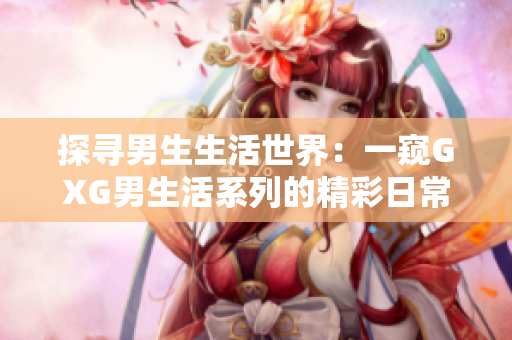 探寻男生生活世界：一窥GXG男生活系列的精彩日常