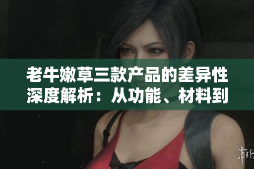 老牛嫩草三款产品的差异性深度解析：从功能、材料到设计，你需要知道的一切