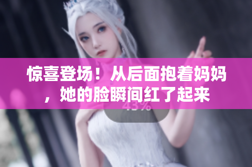 惊喜登场！从后面抱着妈妈，她的脸瞬间红了起来
