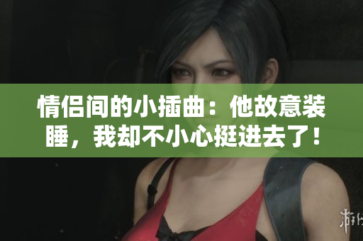 情侣间的小插曲：他故意装睡，我却不小心挺进去了！
