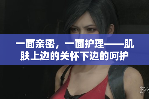 一面亲密，一面护理——肌肤上边的关怀下边的呵护