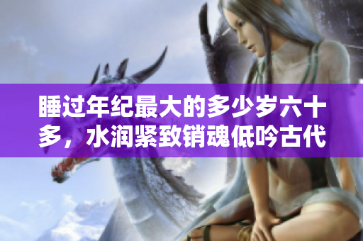 睡过年纪最大的多少岁六十多，水润紧致销魂低吟古代，水润紧致销魂低吟，说说都是怎么的干对象的，睡眠を取らなくてもいい，睡觉抓着小鸡一晚上会怎样500