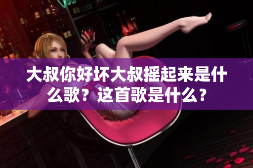 大叔你好坏大叔摇起来是什么歌？这首歌是什么？