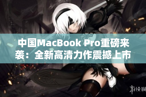 中国MacBook Pro重磅来袭：全新高清力作震撼上市