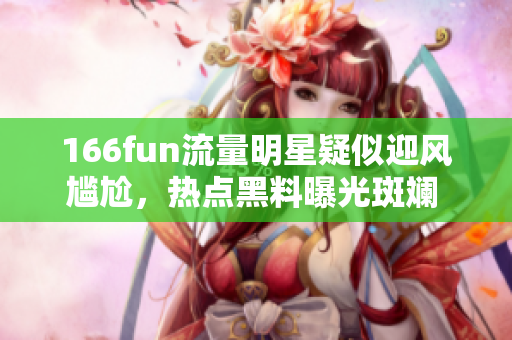 166fun流量明星疑似迎风尴尬，热点黑料曝光斑斓 ner到偏离的真相