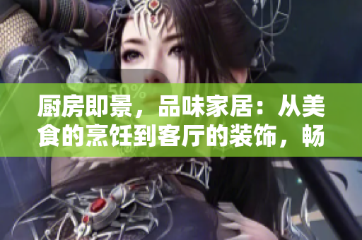 厨房即景，品味家居：从美食的烹饪到客厅的装饰，畅享家的生活美学